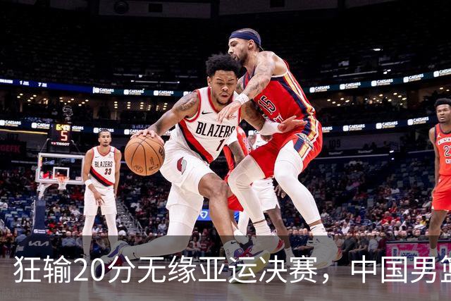 狂输20分无缘亚运决赛，中国男篮惨败日本，将帅赛后齐发声曝真相